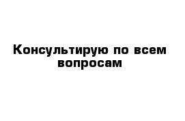 Консультирую по всем вопросам